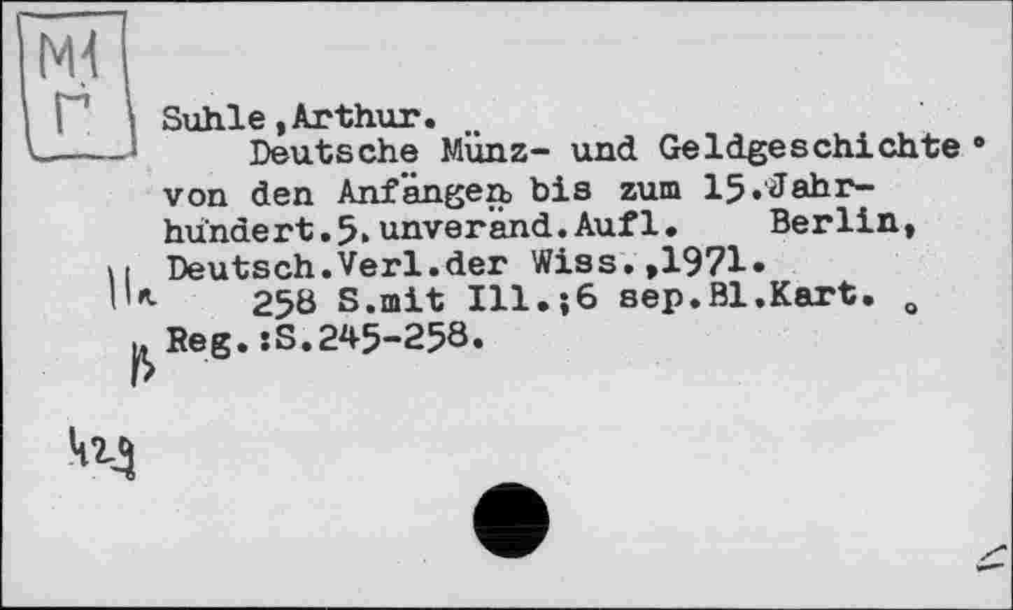 ﻿Suhle,Arthur.
Deutsche Münz- und Geldgeschichte • von den Anfängen, bis zum 15 .Jahrhundert .5>unveränd.Auf1•	Berlin,
Deutsch.Verl.der Wis s.»1971•
258 S.mit Ill.;6 sep.Bl.Kart. o .Reg.sS.245-258.